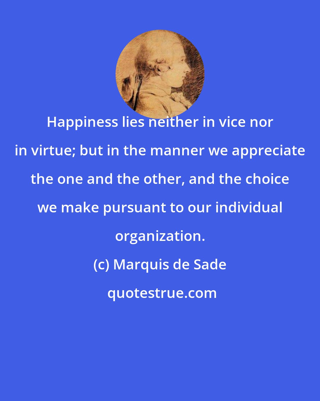 Marquis de Sade: Happiness lies neither in vice nor in virtue; but in the manner we appreciate the one and the other, and the choice we make pursuant to our individual organization.