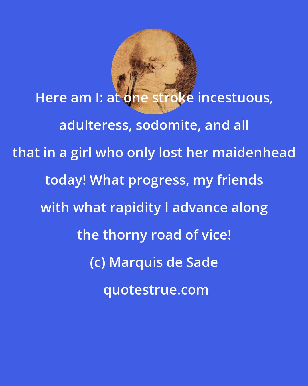 Marquis de Sade: Here am I: at one stroke incestuous, adulteress, sodomite, and all that in a girl who only lost her maidenhead today! What progress, my friends with what rapidity I advance along the thorny road of vice!