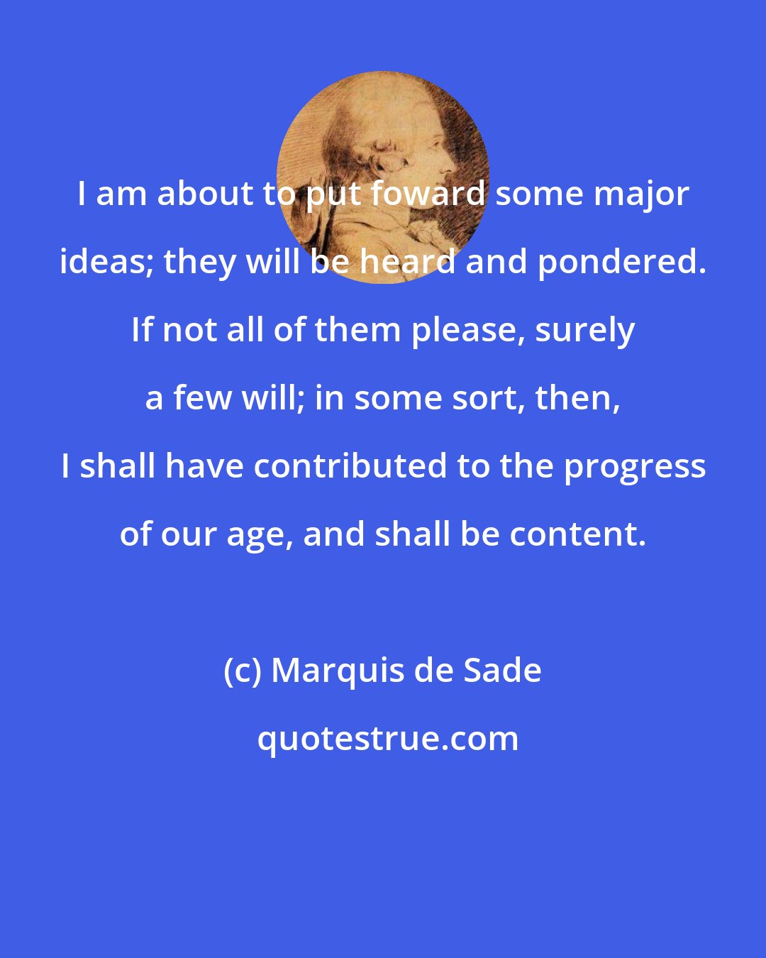 Marquis de Sade: I am about to put foward some major ideas; they will be heard and pondered. If not all of them please, surely a few will; in some sort, then, I shall have contributed to the progress of our age, and shall be content.