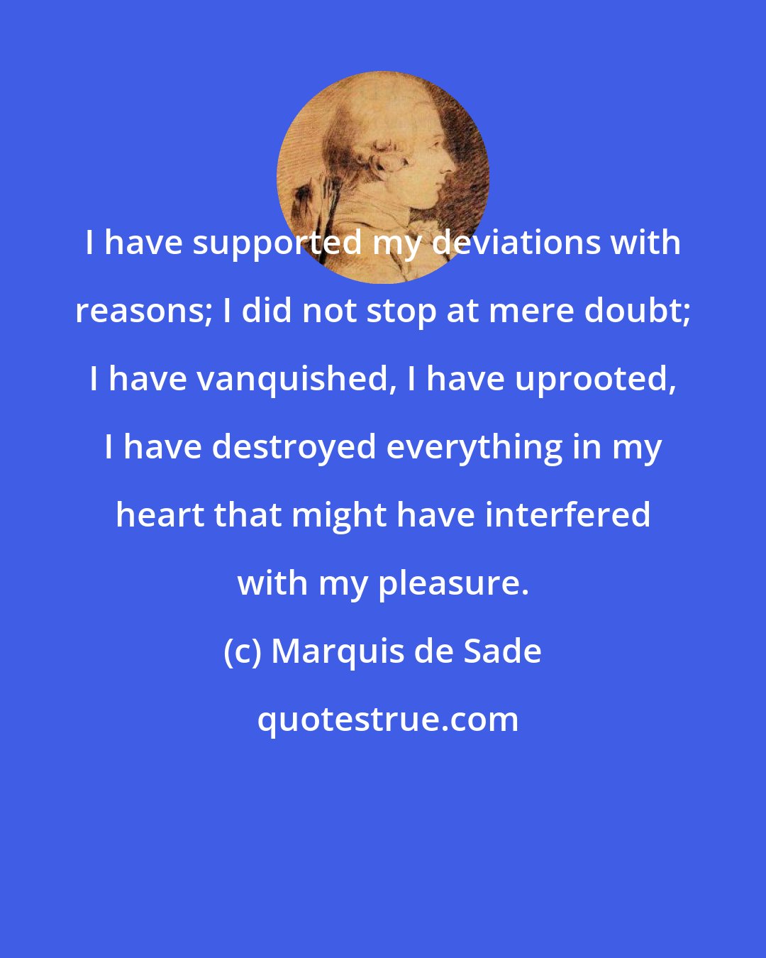 Marquis de Sade: I have supported my deviations with reasons; I did not stop at mere doubt; I have vanquished, I have uprooted, I have destroyed everything in my heart that might have interfered with my pleasure.