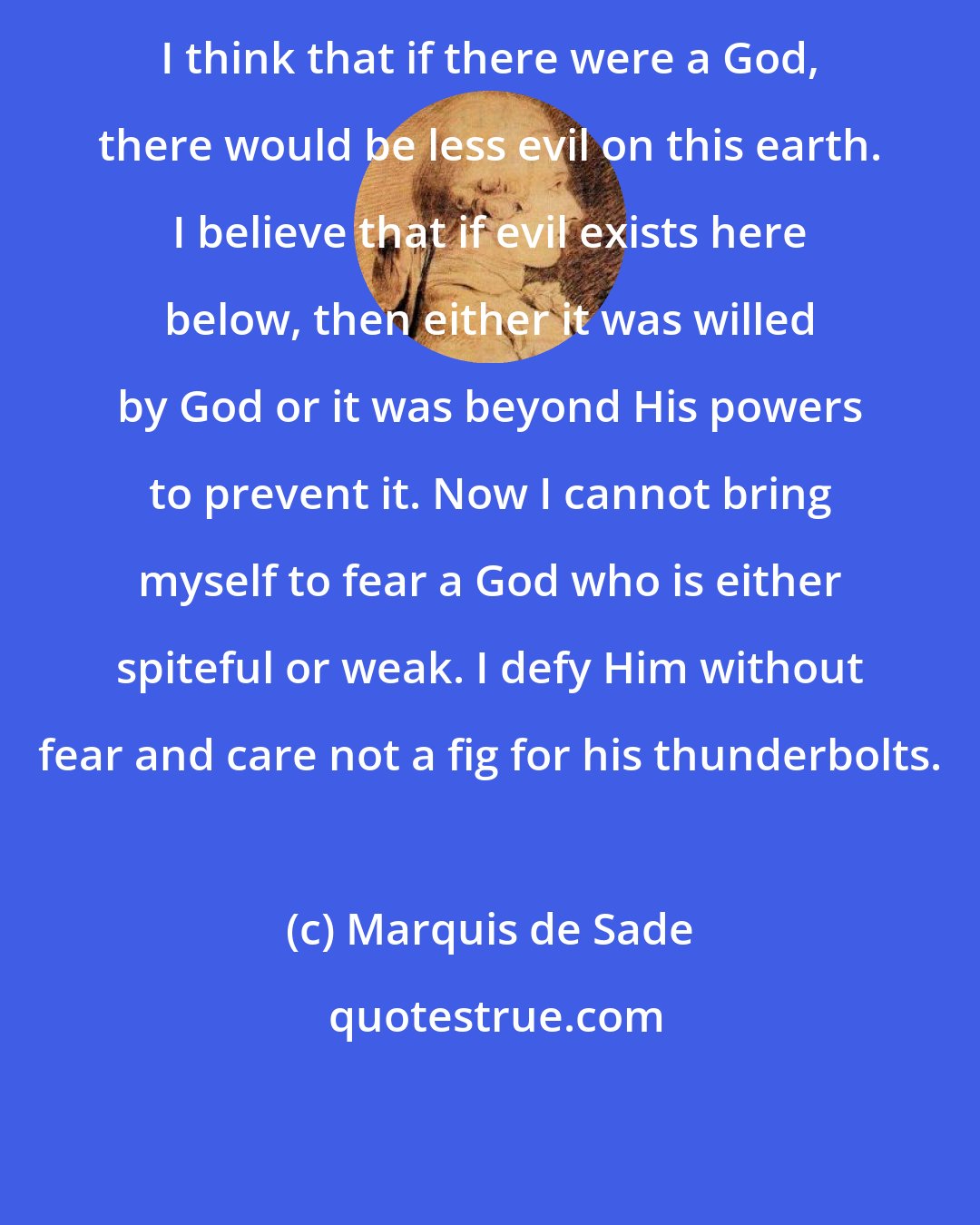 Marquis de Sade: I think that if there were a God, there would be less evil on this earth. I believe that if evil exists here below, then either it was willed by God or it was beyond His powers to prevent it. Now I cannot bring myself to fear a God who is either spiteful or weak. I defy Him without fear and care not a fig for his thunderbolts.