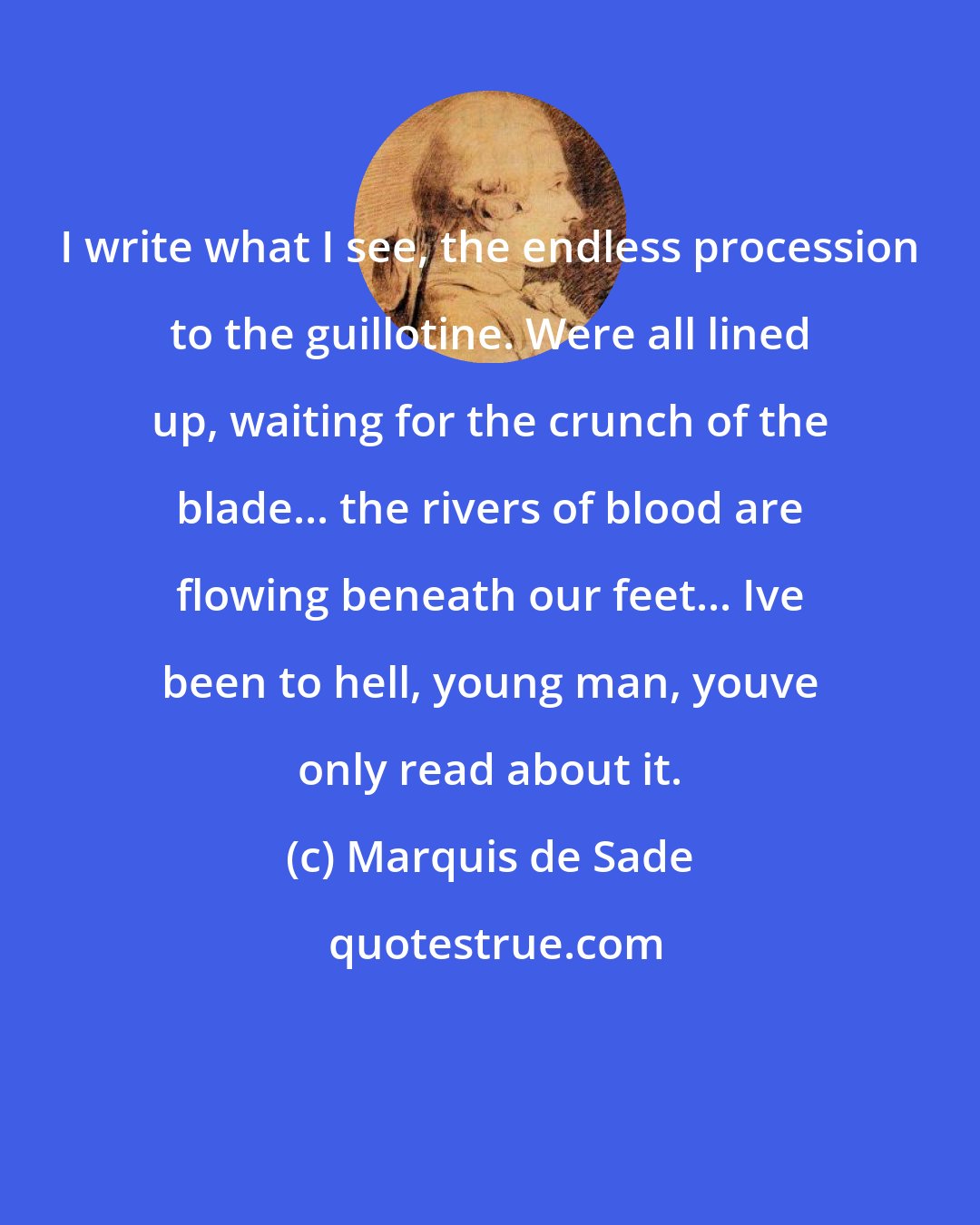 Marquis de Sade: I write what I see, the endless procession to the guillotine. Were all lined up, waiting for the crunch of the blade... the rivers of blood are flowing beneath our feet... Ive been to hell, young man, youve only read about it.