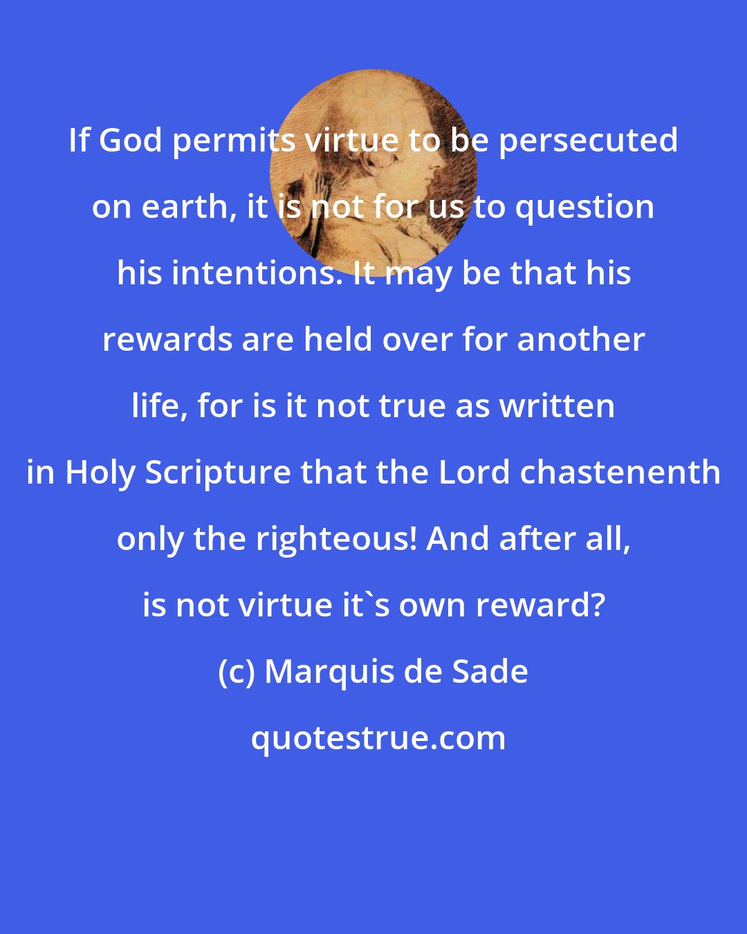 Marquis de Sade: If God permits virtue to be persecuted on earth, it is not for us to question his intentions. It may be that his rewards are held over for another life, for is it not true as written in Holy Scripture that the Lord chastenenth only the righteous! And after all, is not virtue it's own reward?