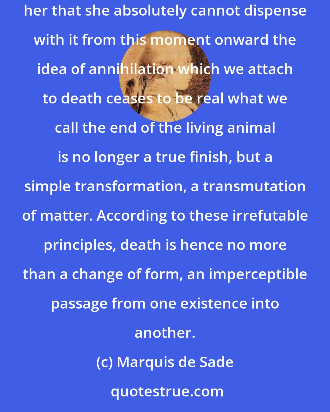 Marquis de Sade: If Nature denies eternity to beings, it follows that their destruction is one of her laws. Now, once we observe that destruction is so useful to her that she absolutely cannot dispense with it from this moment onward the idea of annihilation which we attach to death ceases to be real what we call the end of the living animal is no longer a true finish, but a simple transformation, a transmutation of matter. According to these irrefutable principles, death is hence no more than a change of form, an imperceptible passage from one existence into another.