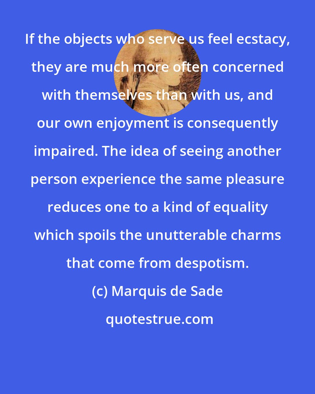 Marquis de Sade: If the objects who serve us feel ecstacy, they are much more often concerned with themselves than with us, and our own enjoyment is consequently impaired. The idea of seeing another person experience the same pleasure reduces one to a kind of equality which spoils the unutterable charms that come from despotism.