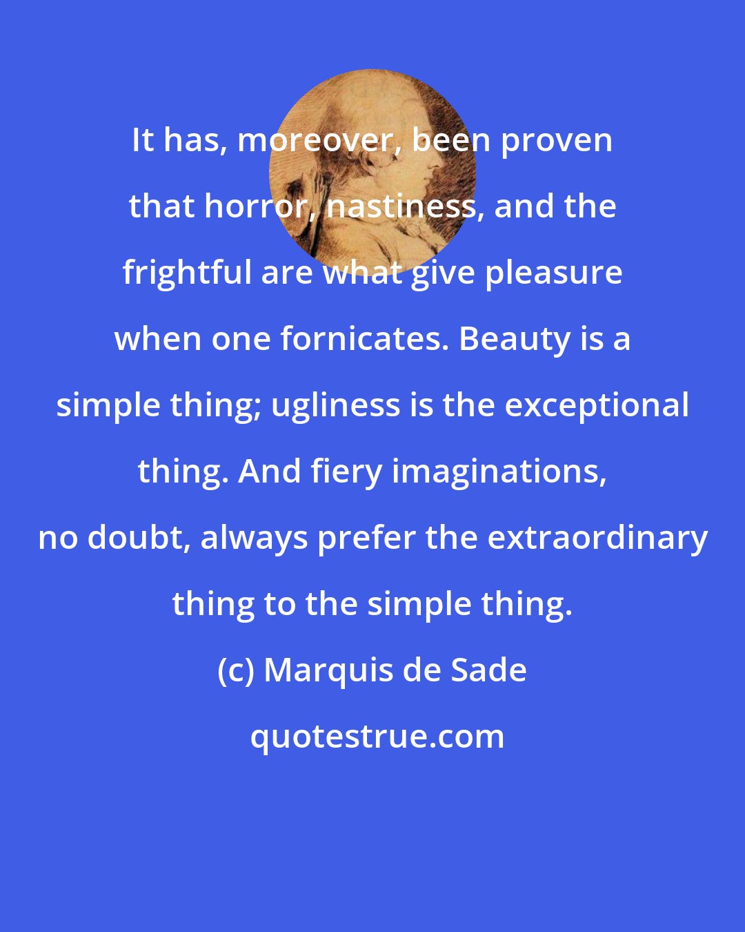 Marquis de Sade: It has, moreover, been proven that horror, nastiness, and the frightful are what give pleasure when one fornicates. Beauty is a simple thing; ugliness is the exceptional thing. And fiery imaginations, no doubt, always prefer the extraordinary thing to the simple thing.