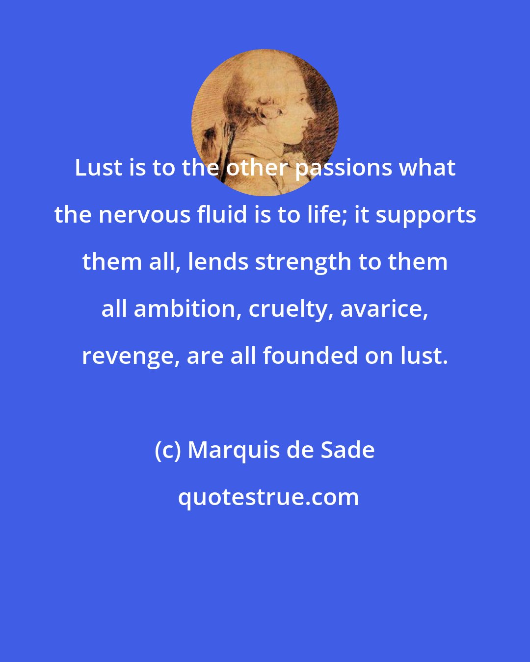 Marquis de Sade: Lust is to the other passions what the nervous fluid is to life; it supports them all, lends strength to them all ambition, cruelty, avarice, revenge, are all founded on lust.