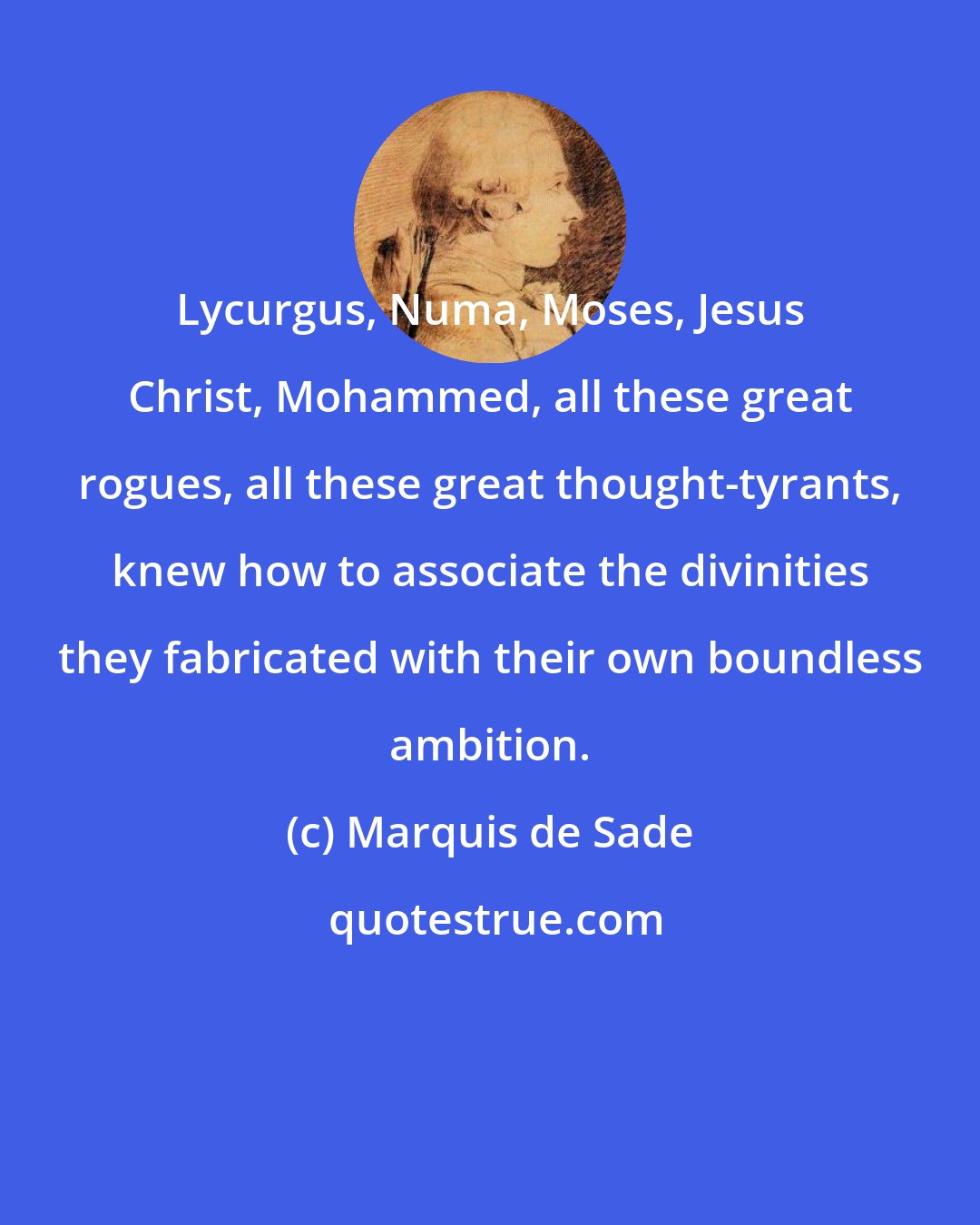 Marquis de Sade: Lycurgus, Numa, Moses, Jesus Christ, Mohammed, all these great rogues, all these great thought-tyrants, knew how to associate the divinities they fabricated with their own boundless ambition.