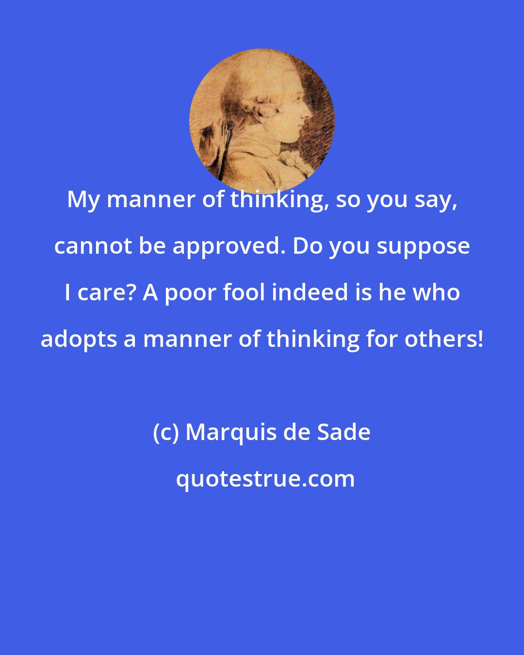 Marquis de Sade: My manner of thinking, so you say, cannot be approved. Do you suppose I care? A poor fool indeed is he who adopts a manner of thinking for others!