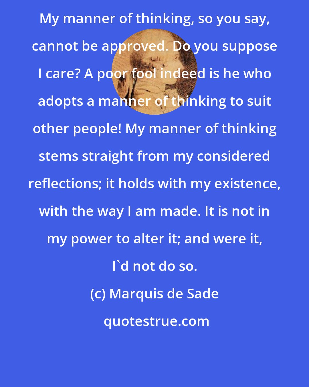 Marquis de Sade: My manner of thinking, so you say, cannot be approved. Do you suppose I care? A poor fool indeed is he who adopts a manner of thinking to suit other people! My manner of thinking stems straight from my considered reflections; it holds with my existence, with the way I am made. It is not in my power to alter it; and were it, I'd not do so.