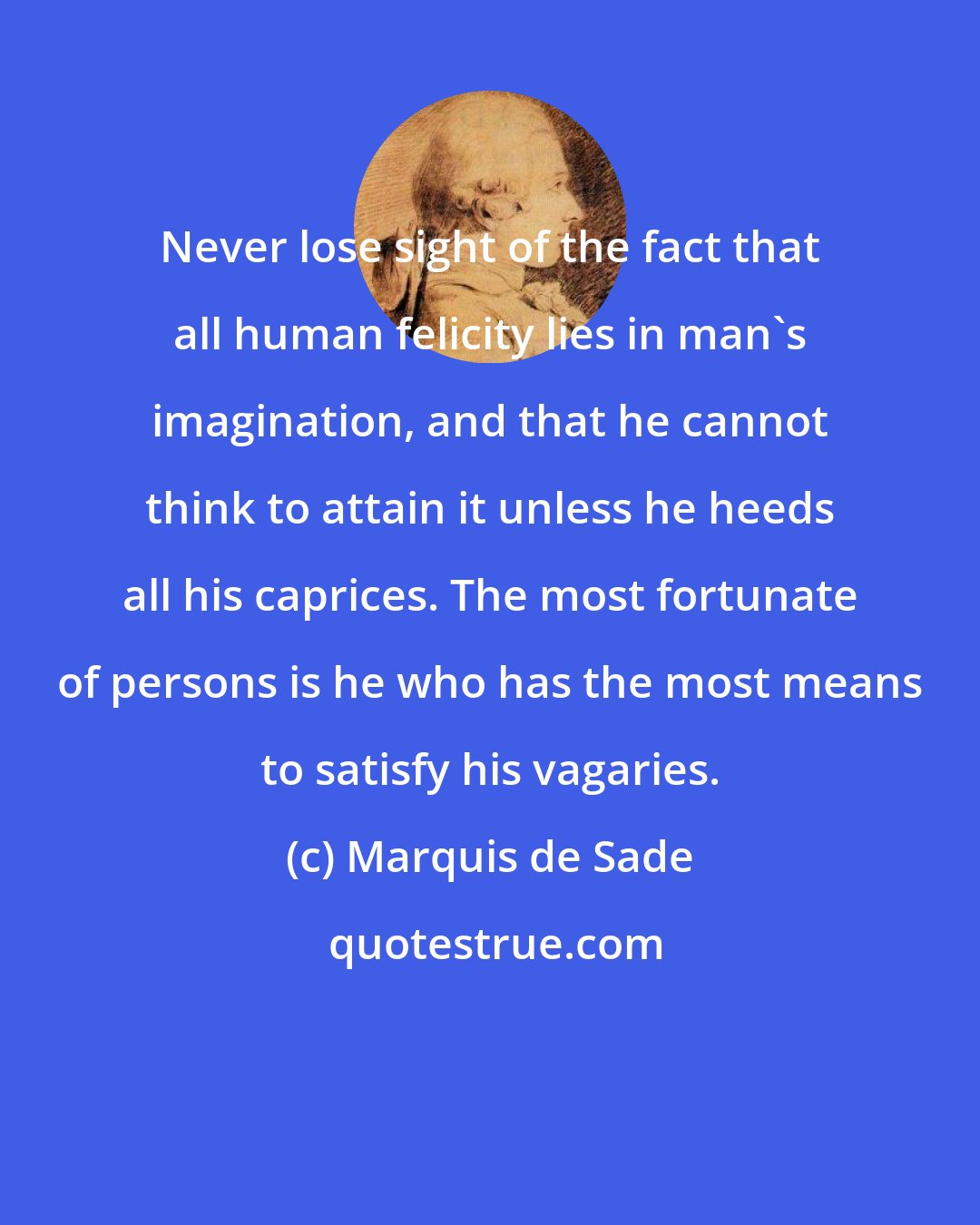 Marquis de Sade: Never lose sight of the fact that all human felicity lies in man's imagination, and that he cannot think to attain it unless he heeds all his caprices. The most fortunate of persons is he who has the most means to satisfy his vagaries.