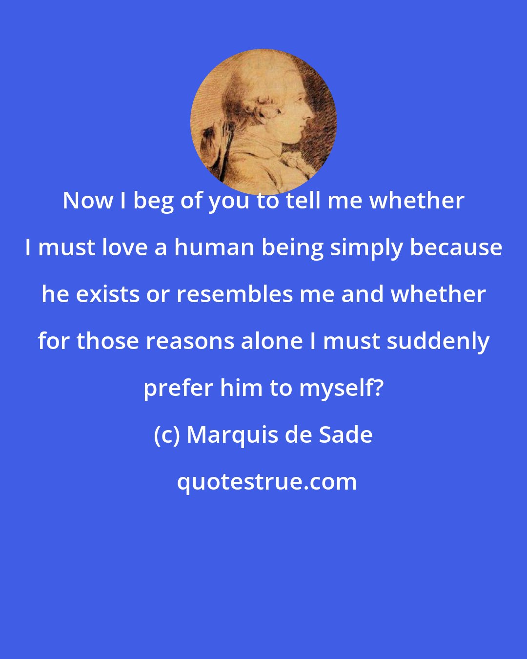 Marquis de Sade: Now I beg of you to tell me whether I must love a human being simply because he exists or resembles me and whether for those reasons alone I must suddenly prefer him to myself?