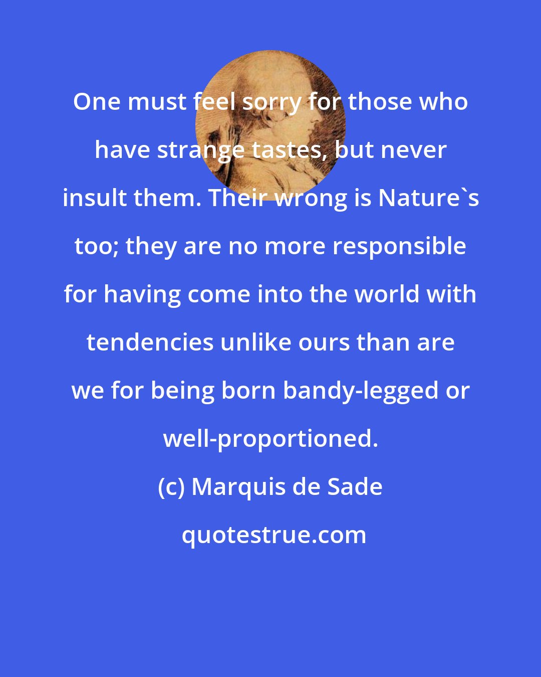 Marquis de Sade: One must feel sorry for those who have strange tastes, but never insult them. Their wrong is Nature's too; they are no more responsible for having come into the world with tendencies unlike ours than are we for being born bandy-legged or well-proportioned.