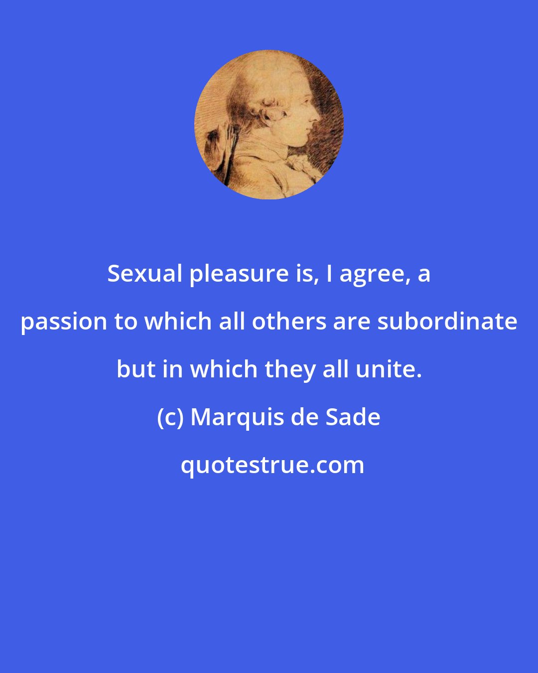 Marquis de Sade: Sexual pleasure is, I agree, a passion to which all others are subordinate but in which they all unite.