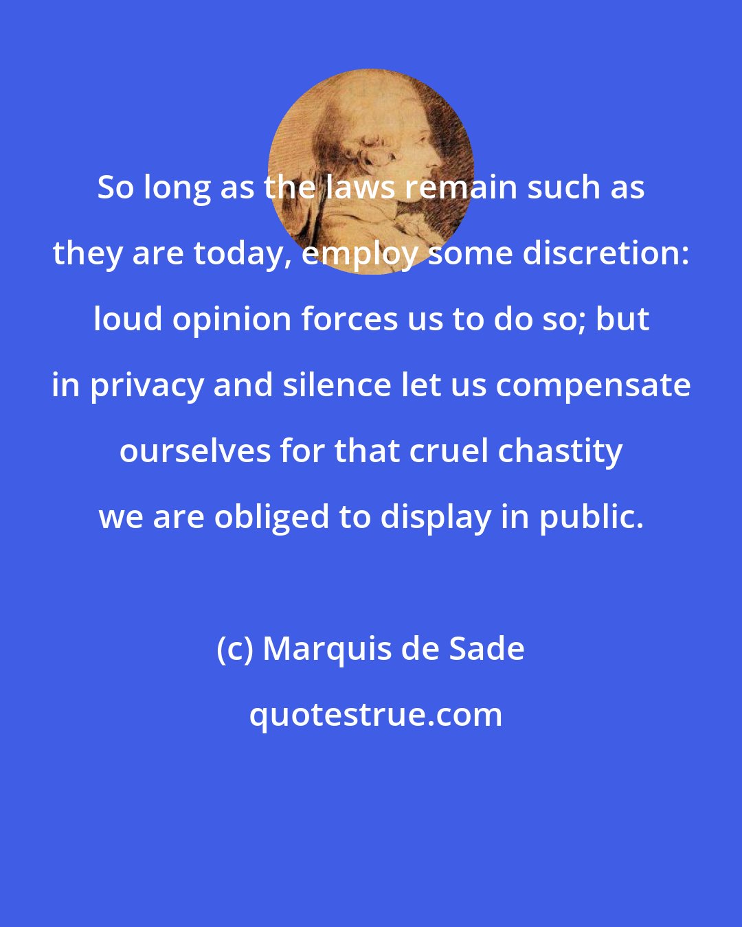 Marquis de Sade: So long as the laws remain such as they are today, employ some discretion: loud opinion forces us to do so; but in privacy and silence let us compensate ourselves for that cruel chastity we are obliged to display in public.