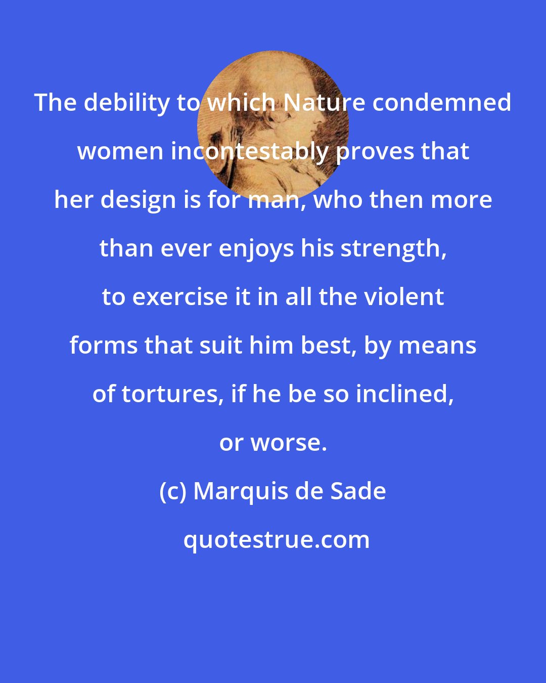 Marquis de Sade: The debility to which Nature condemned women incontestably proves that her design is for man, who then more than ever enjoys his strength, to exercise it in all the violent forms that suit him best, by means of tortures, if he be so inclined, or worse.