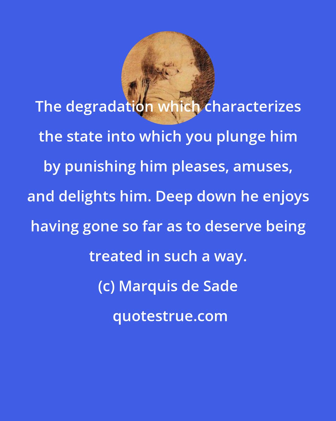 Marquis de Sade: The degradation which characterizes the state into which you plunge him by punishing him pleases, amuses, and delights him. Deep down he enjoys having gone so far as to deserve being treated in such a way.