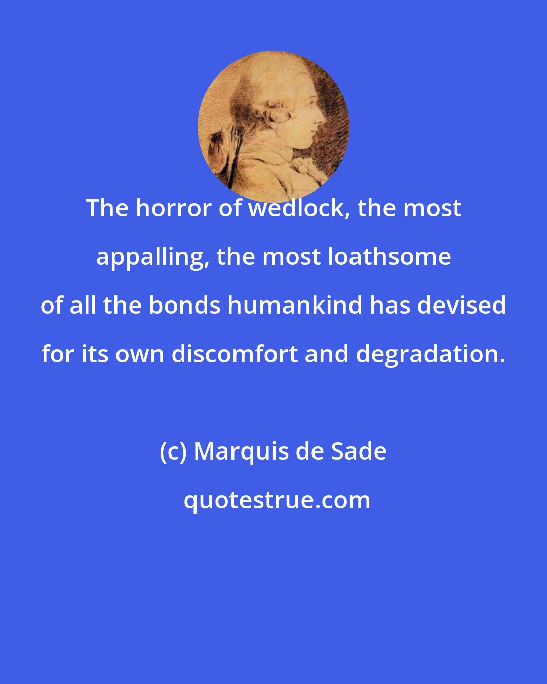 Marquis de Sade: The horror of wedlock, the most appalling, the most loathsome of all the bonds humankind has devised for its own discomfort and degradation.