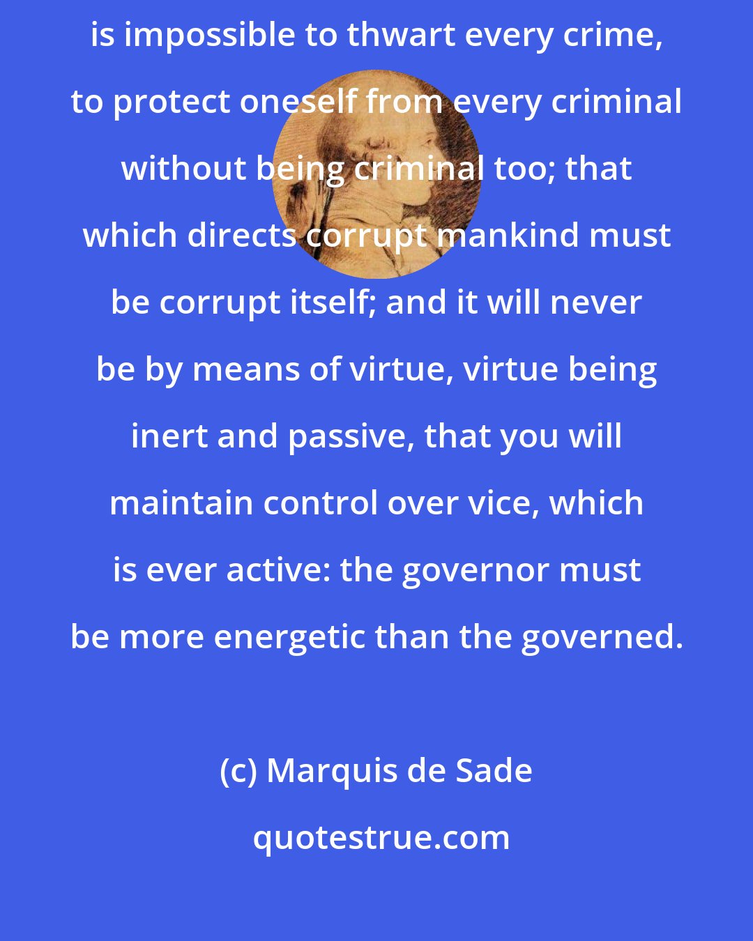 Marquis de Sade: The mechanism that directs government cannot be virtuous, because it is impossible to thwart every crime, to protect oneself from every criminal without being criminal too; that which directs corrupt mankind must be corrupt itself; and it will never be by means of virtue, virtue being inert and passive, that you will maintain control over vice, which is ever active: the governor must be more energetic than the governed.