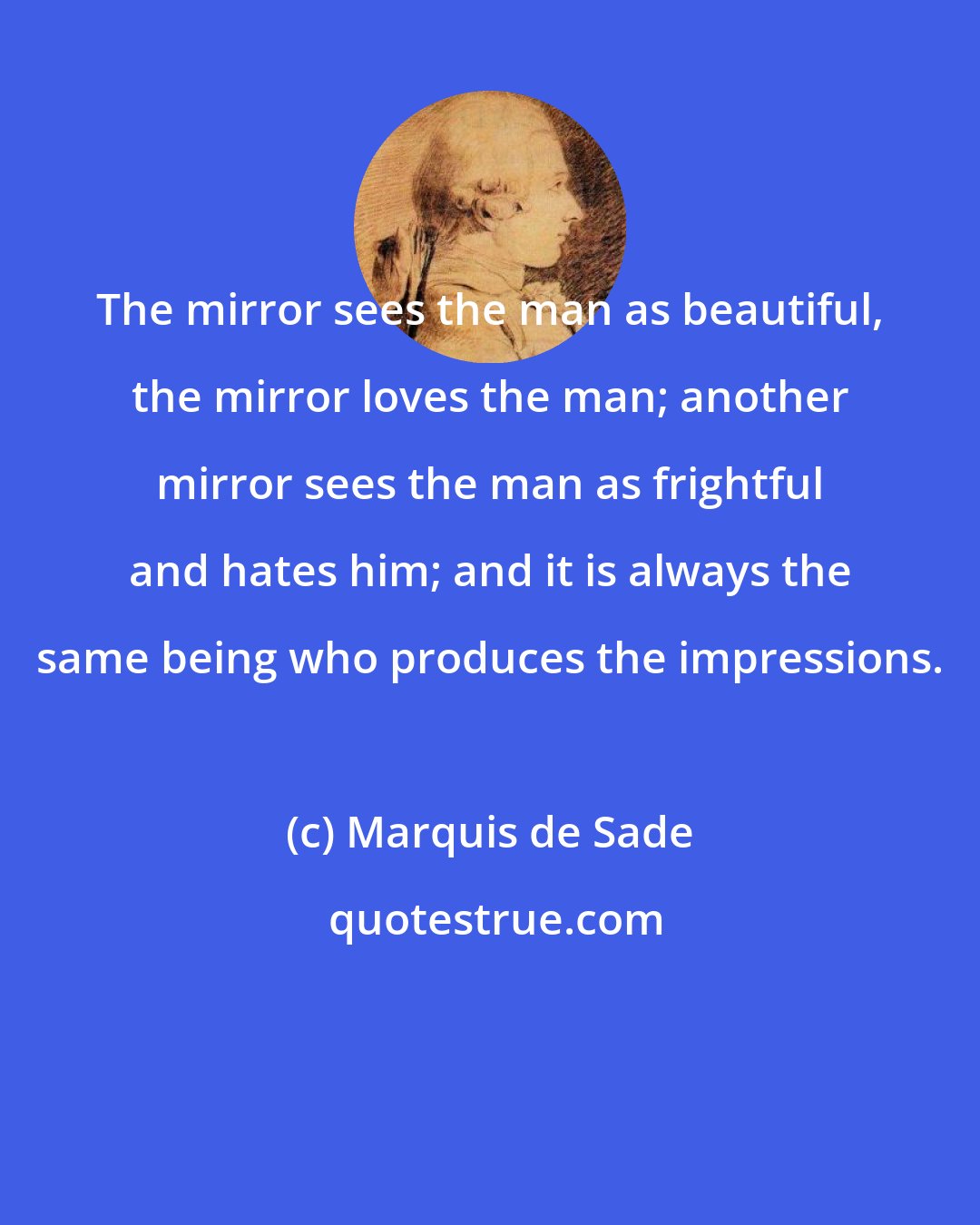 Marquis de Sade: The mirror sees the man as beautiful, the mirror loves the man; another mirror sees the man as frightful and hates him; and it is always the same being who produces the impressions.