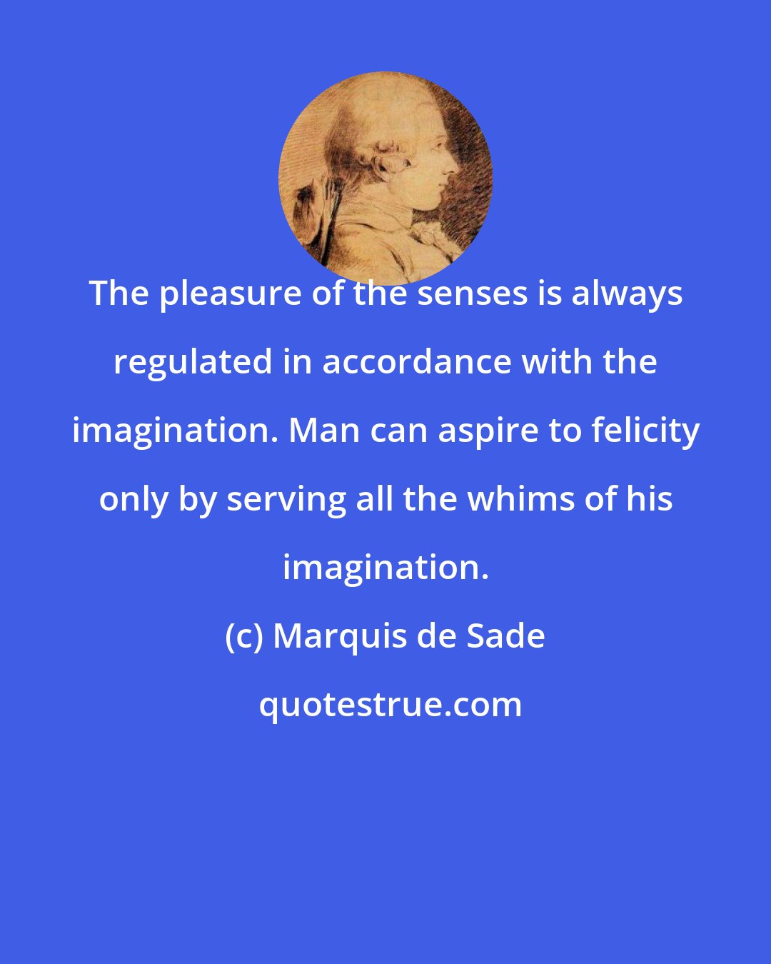 Marquis de Sade: The pleasure of the senses is always regulated in accordance with the imagination. Man can aspire to felicity only by serving all the whims of his imagination.