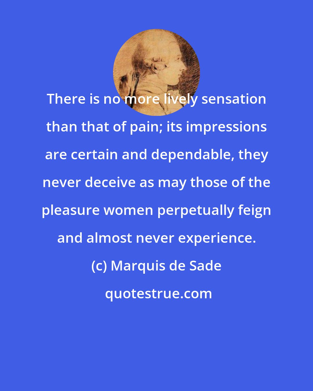 Marquis de Sade: There is no more lively sensation than that of pain; its impressions are certain and dependable, they never deceive as may those of the pleasure women perpetually feign and almost never experience.