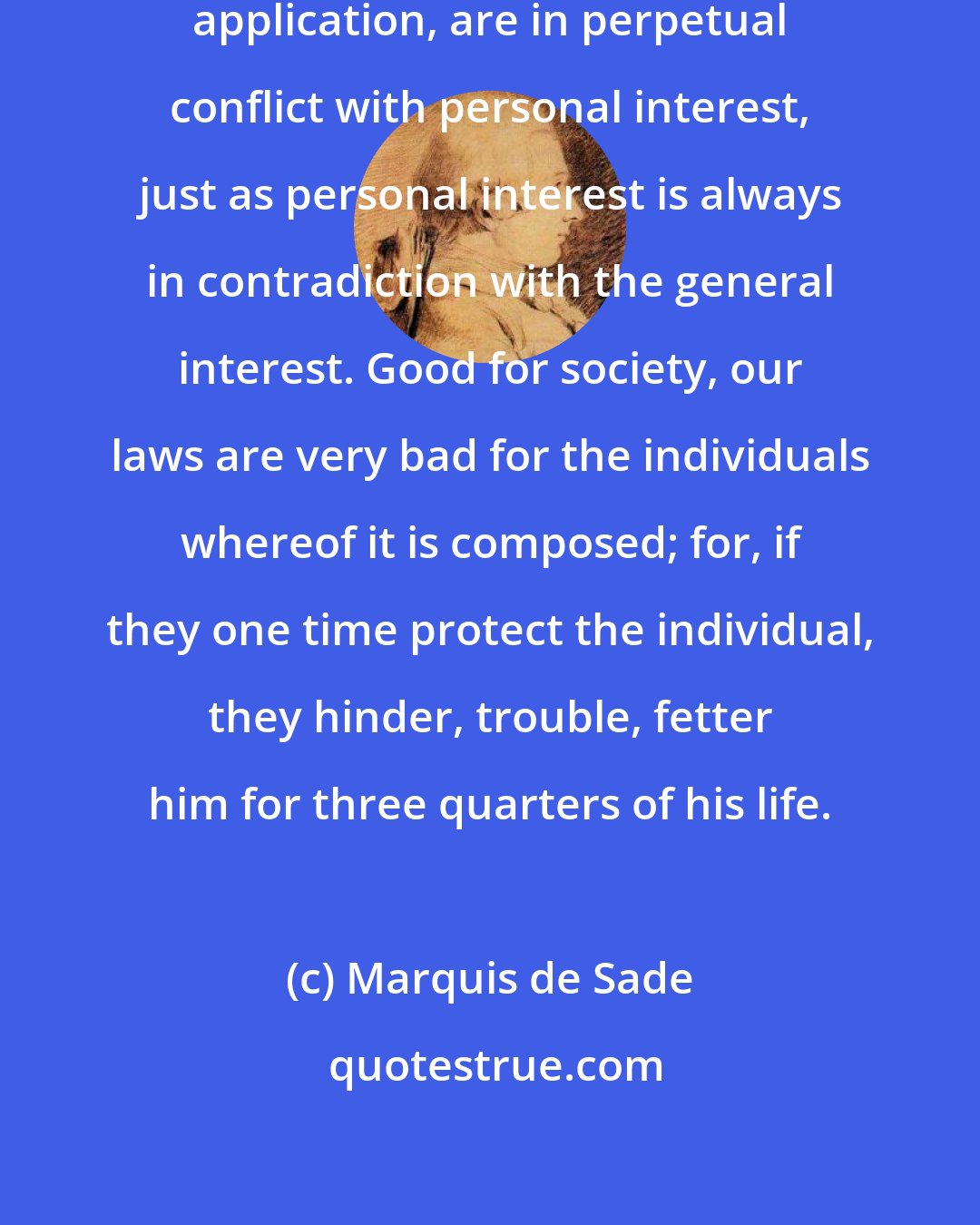 Marquis de Sade: Those laws, being forged for universal application, are in perpetual conflict with personal interest, just as personal interest is always in contradiction with the general interest. Good for society, our laws are very bad for the individuals whereof it is composed; for, if they one time protect the individual, they hinder, trouble, fetter him for three quarters of his life.