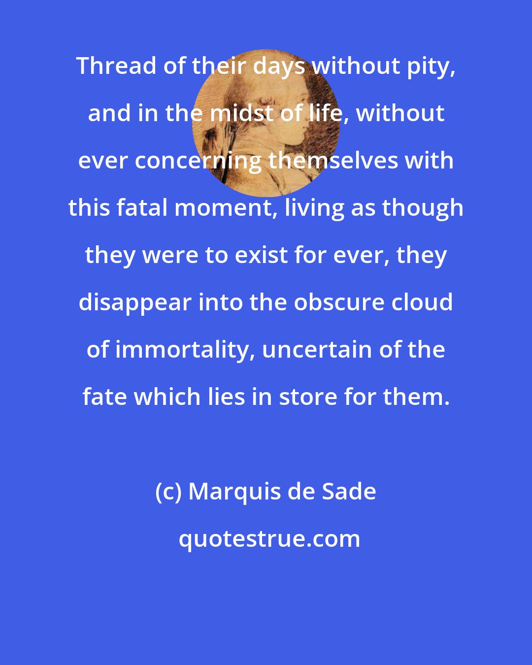 Marquis de Sade: Thread of their days without pity, and in the midst of life, without ever concerning themselves with this fatal moment, living as though they were to exist for ever, they disappear into the obscure cloud of immortality, uncertain of the fate which lies in store for them.