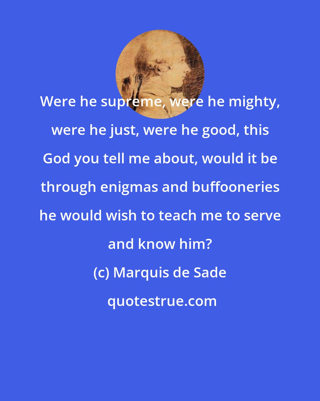 Marquis de Sade: Were he supreme, were he mighty, were he just, were he good, this God you tell me about, would it be through enigmas and buffooneries he would wish to teach me to serve and know him?