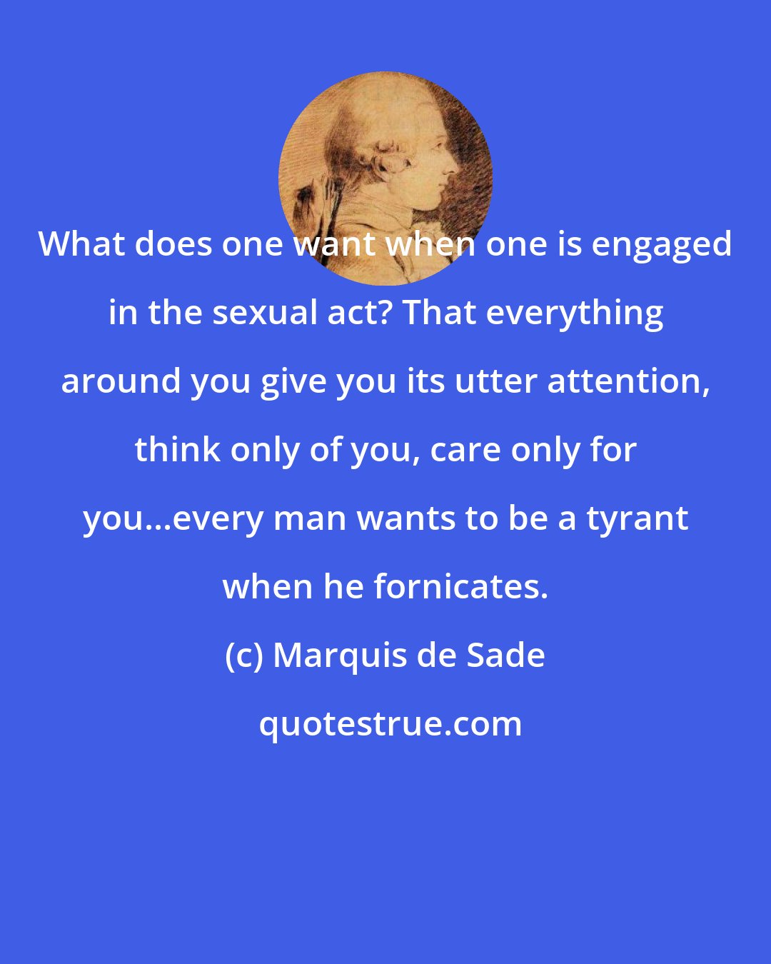 Marquis de Sade: What does one want when one is engaged in the sexual act? That everything around you give you its utter attention, think only of you, care only for you...every man wants to be a tyrant when he fornicates.