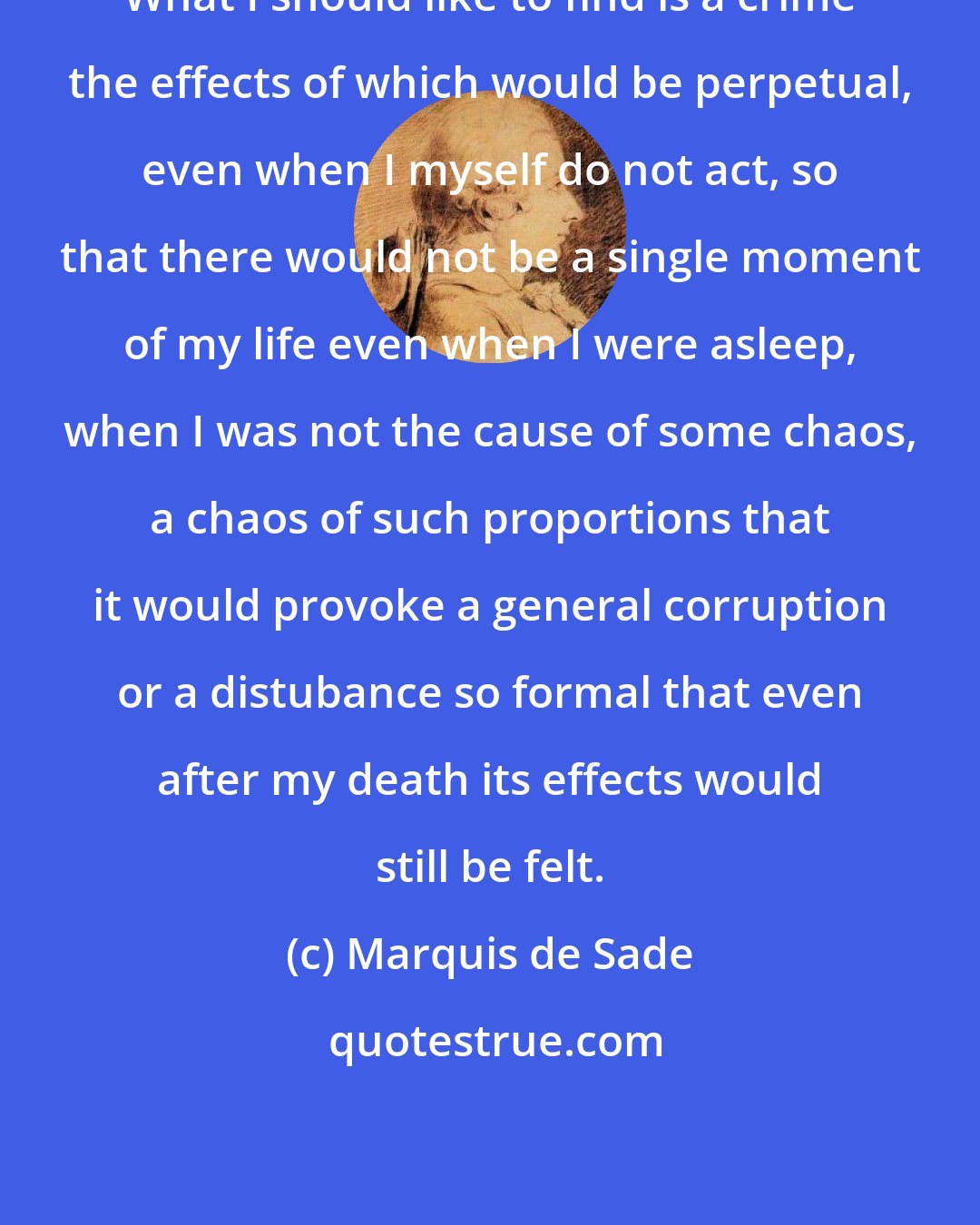 Marquis de Sade: What I should like to find is a crime the effects of which would be perpetual, even when I myself do not act, so that there would not be a single moment of my life even when I were asleep, when I was not the cause of some chaos, a chaos of such proportions that it would provoke a general corruption or a distubance so formal that even after my death its effects would still be felt.