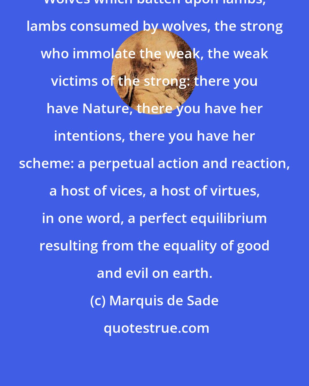 Marquis de Sade: Wolves which batten upon lambs, lambs consumed by wolves, the strong who immolate the weak, the weak victims of the strong: there you have Nature, there you have her intentions, there you have her scheme: a perpetual action and reaction, a host of vices, a host of virtues, in one word, a perfect equilibrium resulting from the equality of good and evil on earth.