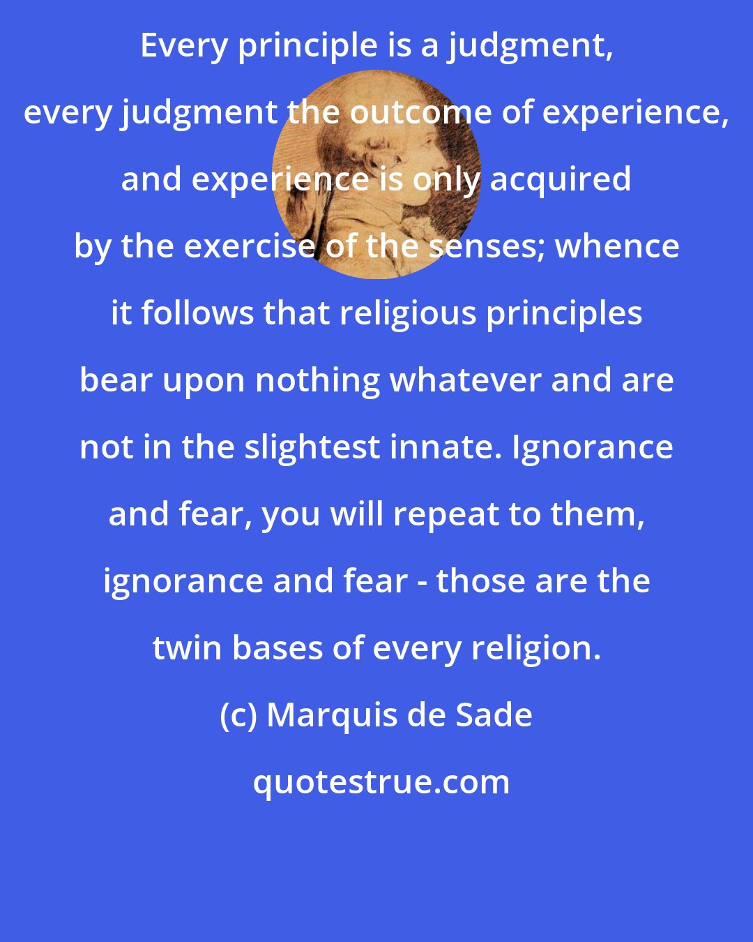 Marquis de Sade: Every principle is a judgment, every judgment the outcome of experience, and experience is only acquired by the exercise of the senses; whence it follows that religious principles bear upon nothing whatever and are not in the slightest innate. Ignorance and fear, you will repeat to them, ignorance and fear - those are the twin bases of every religion.