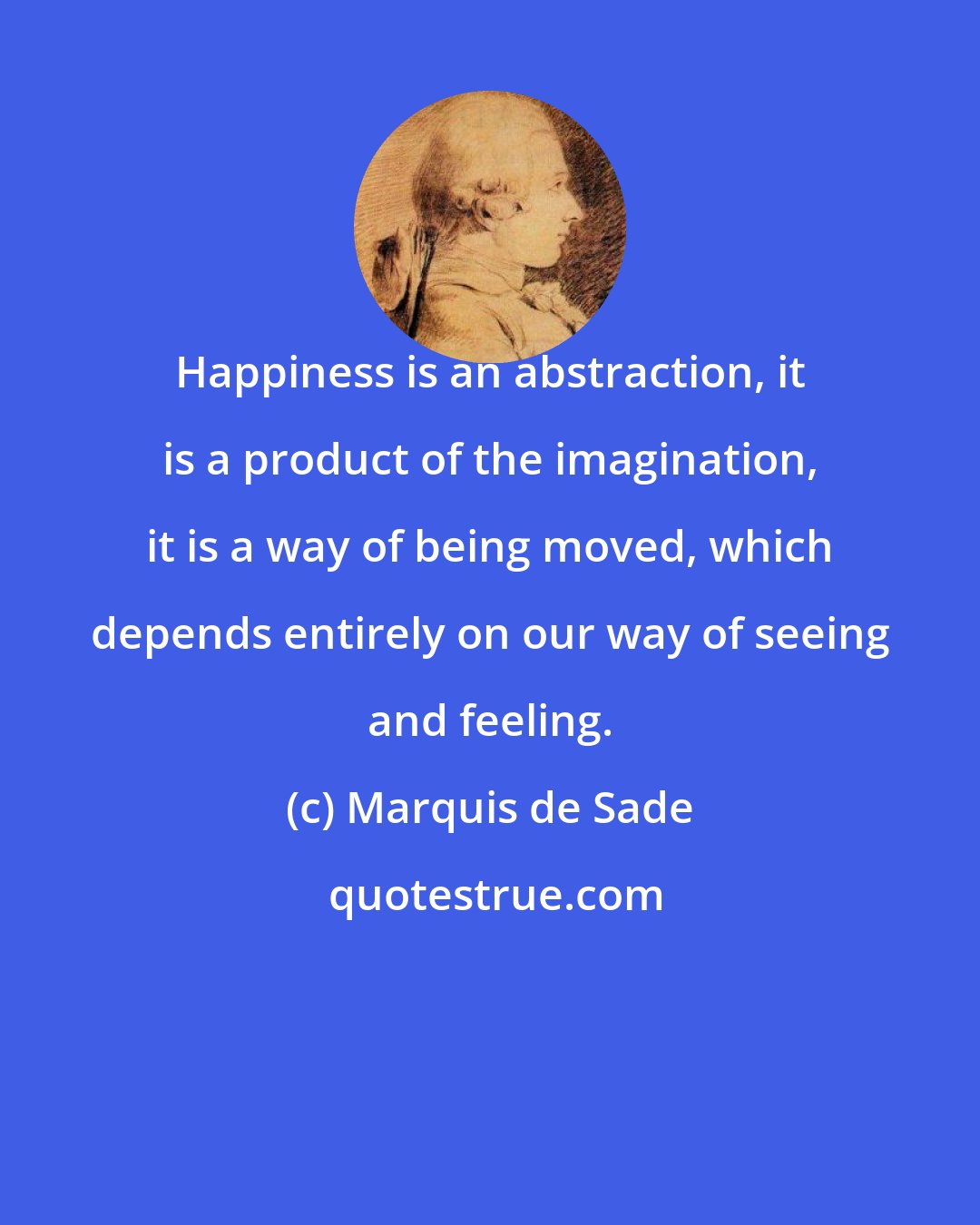 Marquis de Sade: Happiness is an abstraction, it is a product of the imagination, it is a way of being moved, which depends entirely on our way of seeing and feeling.