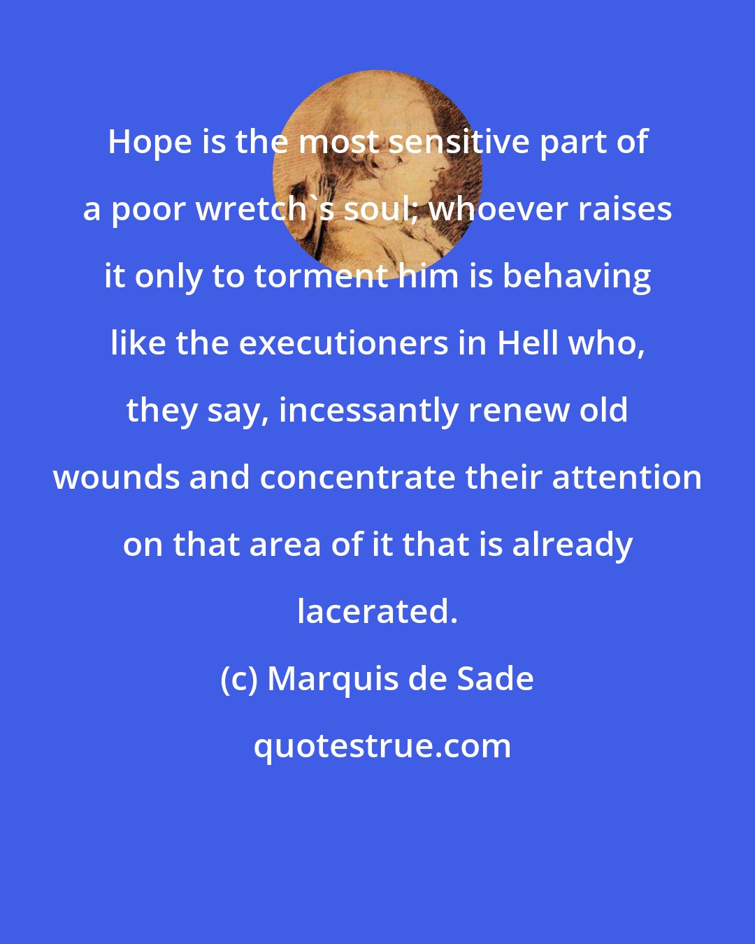 Marquis de Sade: Hope is the most sensitive part of a poor wretch's soul; whoever raises it only to torment him is behaving like the executioners in Hell who, they say, incessantly renew old wounds and concentrate their attention on that area of it that is already lacerated.