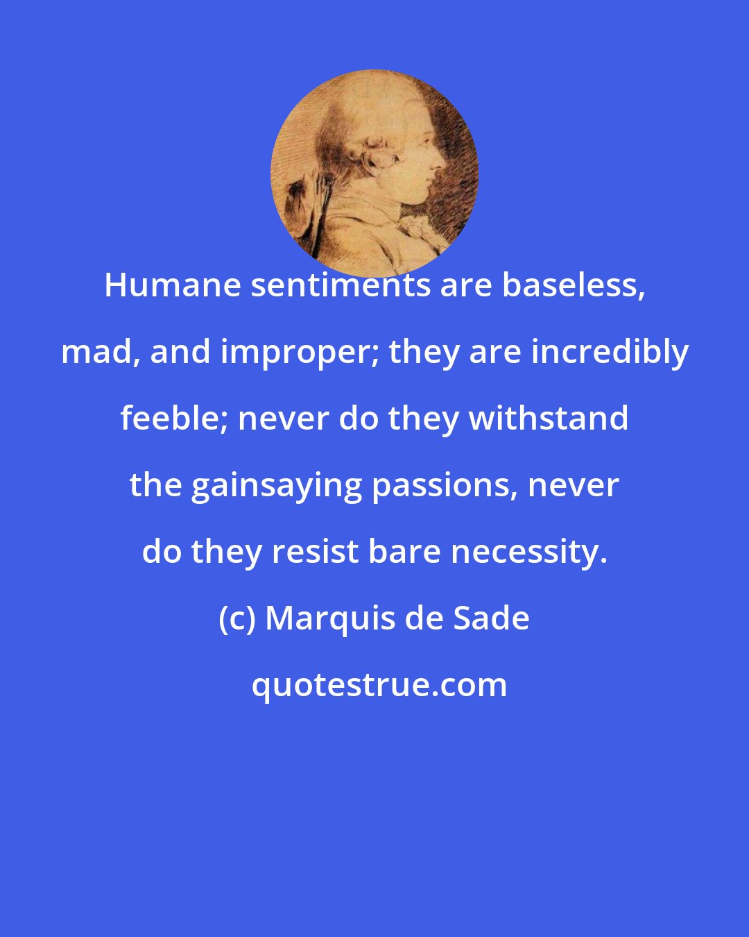 Marquis de Sade: Humane sentiments are baseless, mad, and improper; they are incredibly feeble; never do they withstand the gainsaying passions, never do they resist bare necessity.