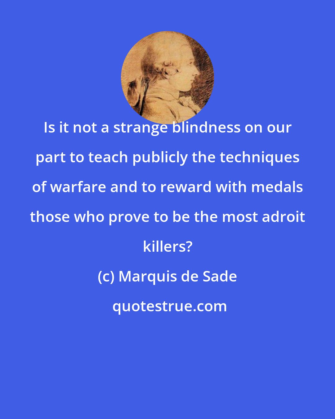 Marquis de Sade: Is it not a strange blindness on our part to teach publicly the techniques of warfare and to reward with medals those who prove to be the most adroit killers?