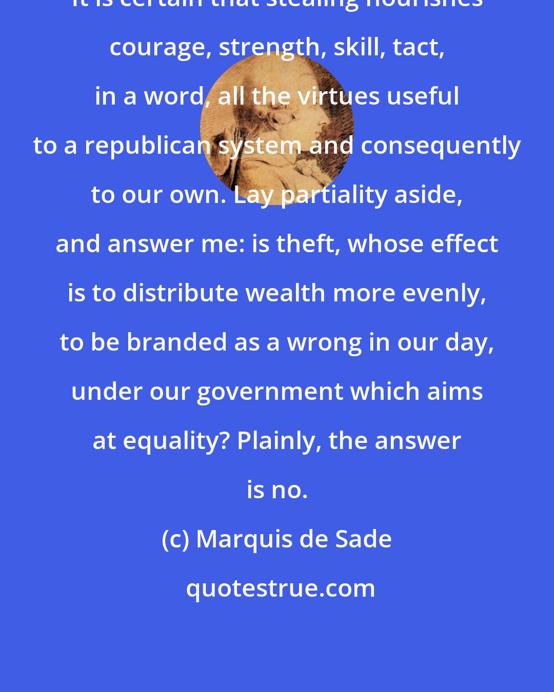 Marquis de Sade: It is certain that stealing nourishes courage, strength, skill, tact, in a word, all the virtues useful to a republican system and consequently to our own. Lay partiality aside, and answer me: is theft, whose effect is to distribute wealth more evenly, to be branded as a wrong in our day, under our government which aims at equality? Plainly, the answer is no.