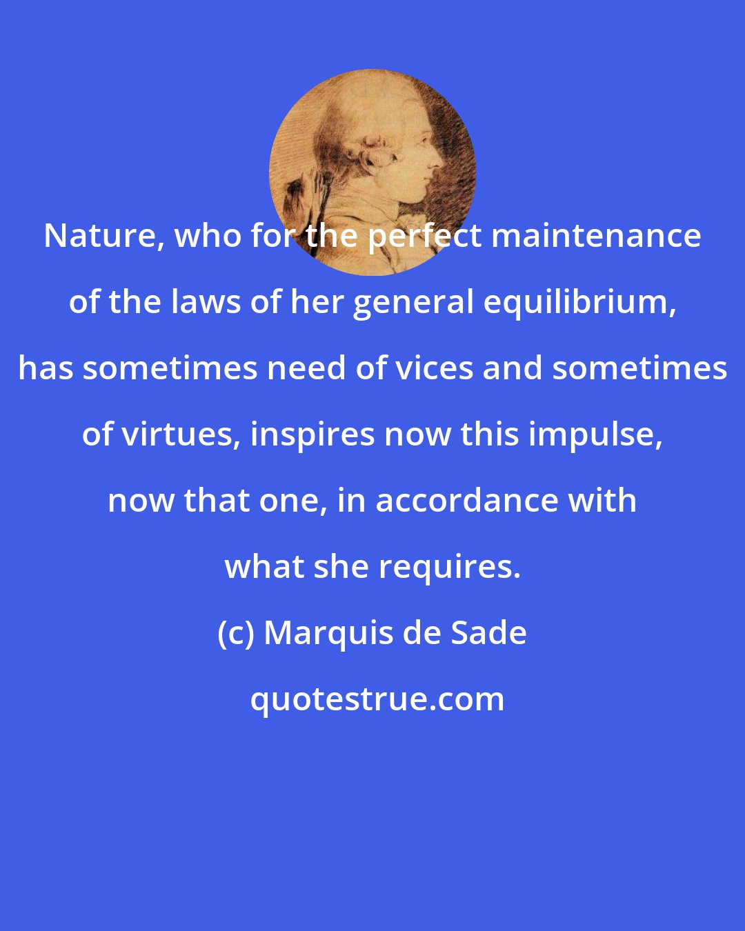 Marquis de Sade: Nature, who for the perfect maintenance of the laws of her general equilibrium, has sometimes need of vices and sometimes of virtues, inspires now this impulse, now that one, in accordance with what she requires.