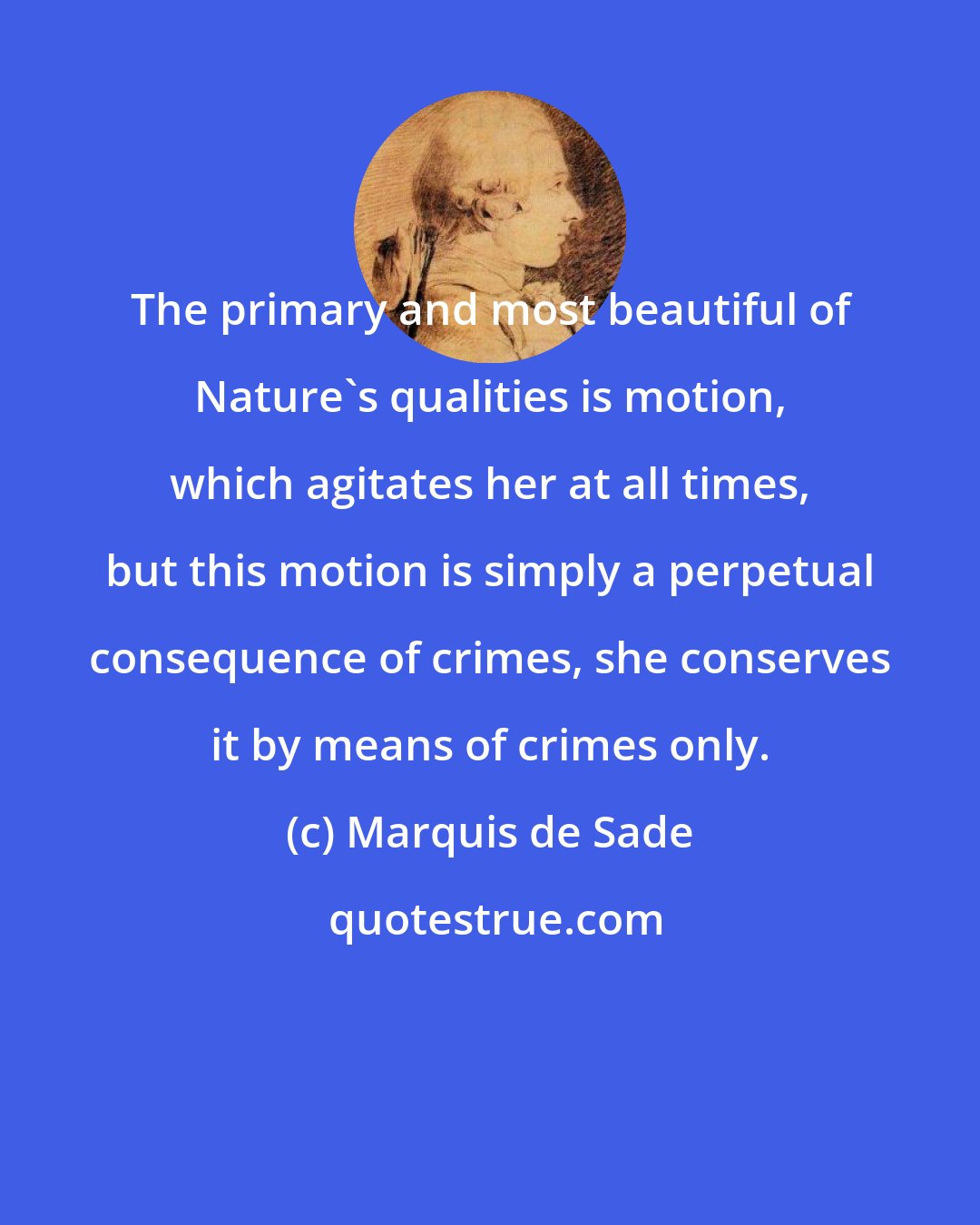 Marquis de Sade: The primary and most beautiful of Nature's qualities is motion, which agitates her at all times, but this motion is simply a perpetual consequence of crimes, she conserves it by means of crimes only.