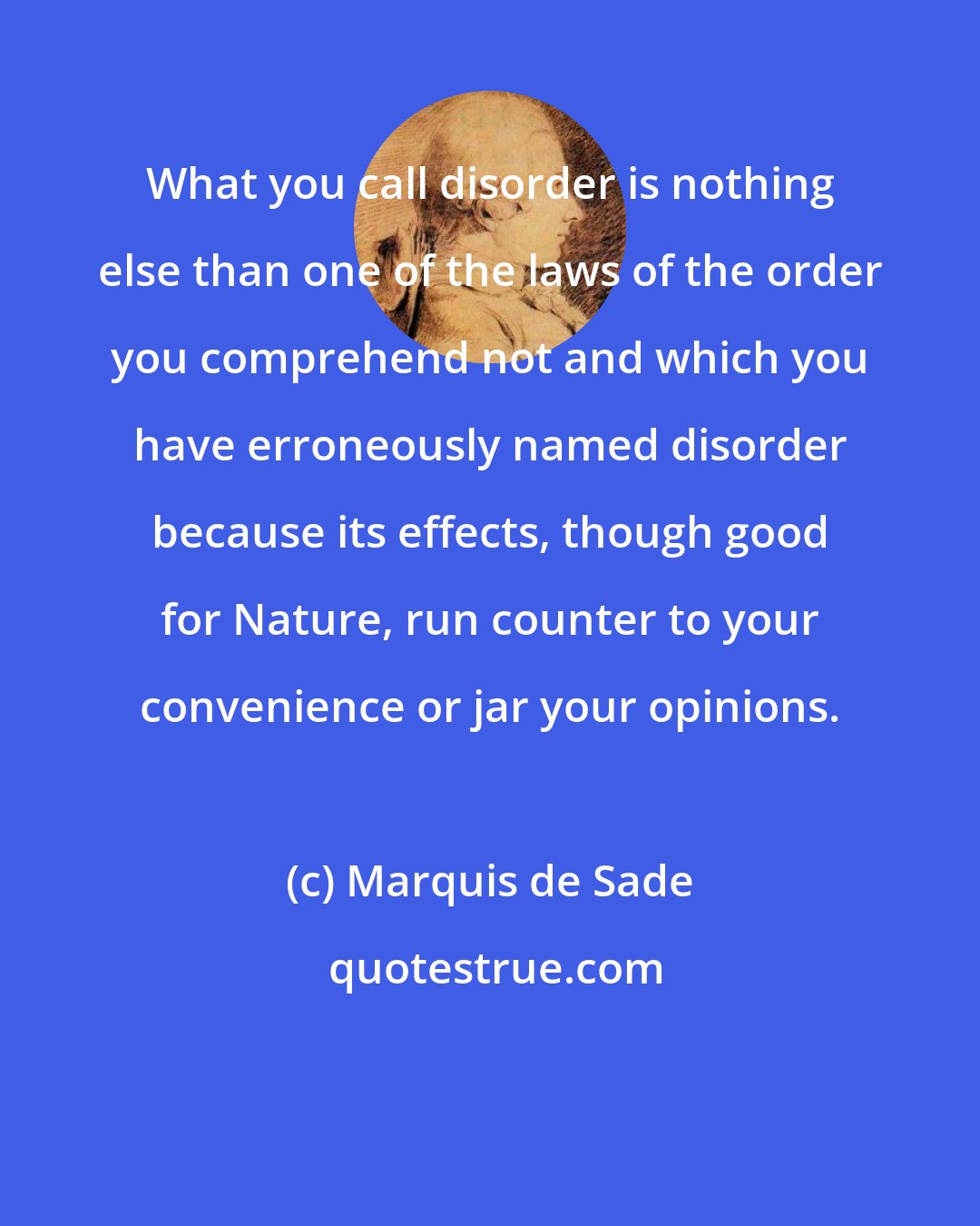 Marquis de Sade: What you call disorder is nothing else than one of the laws of the order you comprehend not and which you have erroneously named disorder because its effects, though good for Nature, run counter to your convenience or jar your opinions.