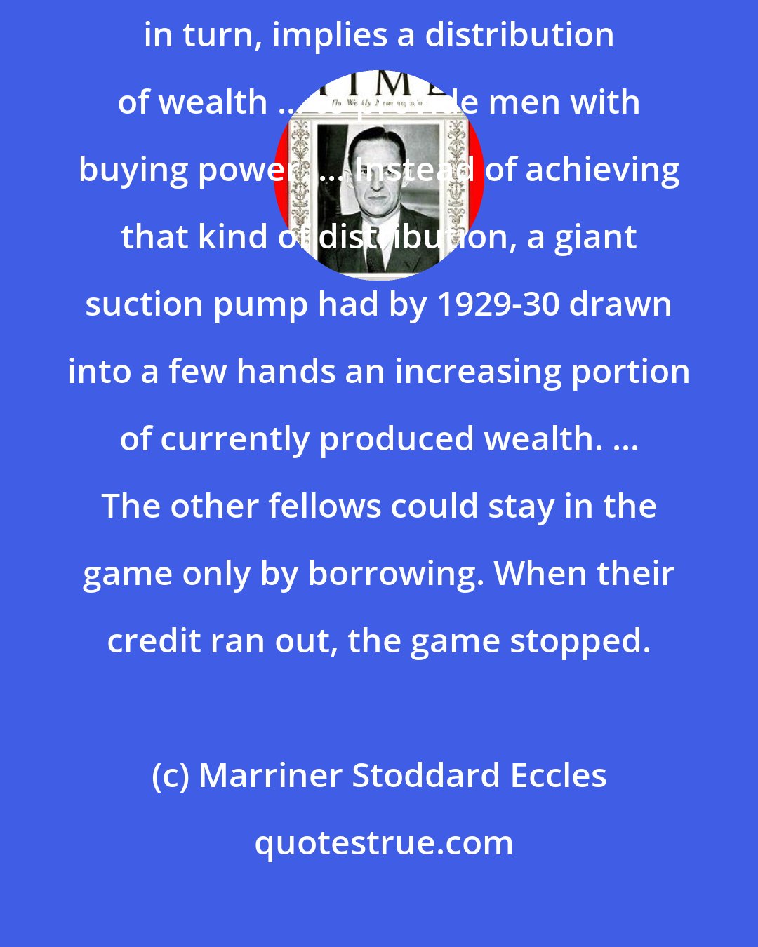 Marriner Stoddard Eccles: As mass production has to be accompanied by mass consumption, mass consumption, in turn, implies a distribution of wealth ... to provide men with buying power. ... Instead of achieving that kind of distribution, a giant suction pump had by 1929-30 drawn into a few hands an increasing portion of currently produced wealth. ... The other fellows could stay in the game only by borrowing. When their credit ran out, the game stopped.