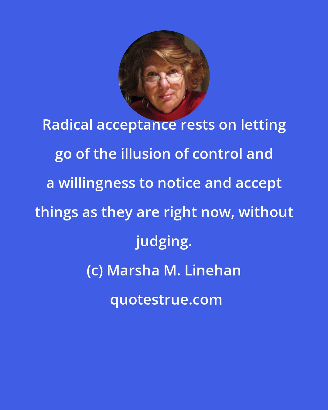 Marsha M. Linehan: Radical acceptance rests on letting go of the illusion of control and a willingness to notice and accept things as they are right now, without judging.