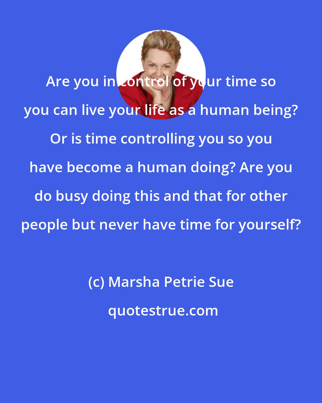 Marsha Petrie Sue: Are you in control of your time so you can live your life as a human being? Or is time controlling you so you have become a human doing? Are you do busy doing this and that for other people but never have time for yourself?
