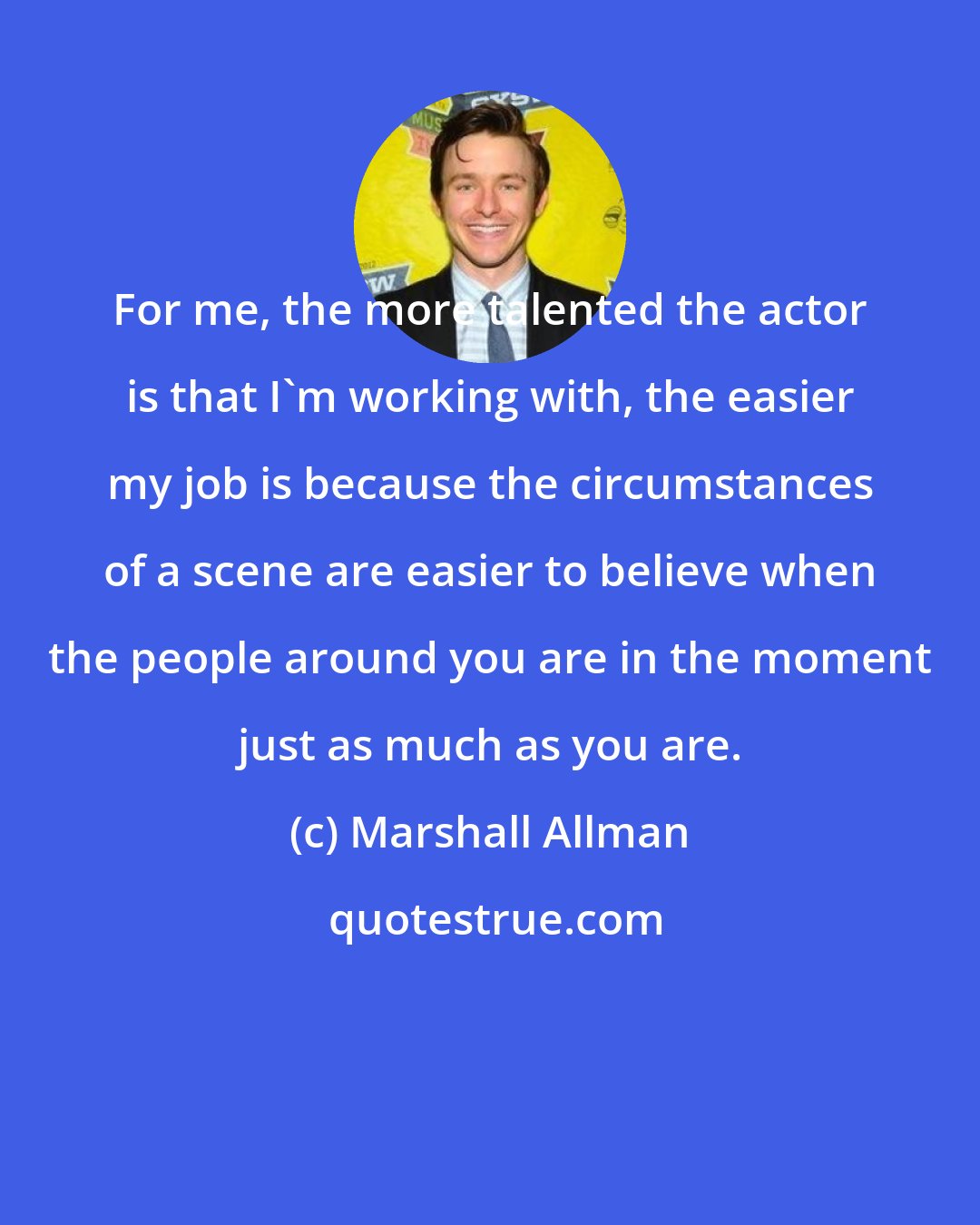 Marshall Allman: For me, the more talented the actor is that I'm working with, the easier my job is because the circumstances of a scene are easier to believe when the people around you are in the moment just as much as you are.