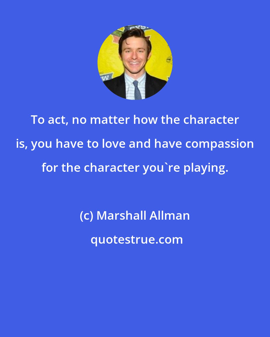 Marshall Allman: To act, no matter how the character is, you have to love and have compassion for the character you're playing.