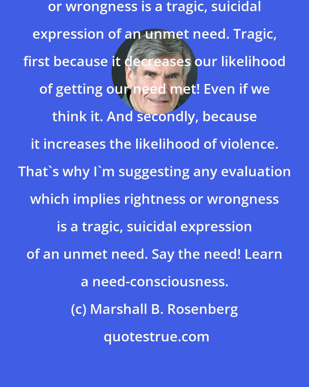 Marshall B. Rosenberg: Any evaluation which implies rightness or wrongness is a tragic, suicidal expression of an unmet need. Tragic, first because it decreases our likelihood of getting our need met! Even if we think it. And secondly, because it increases the likelihood of violence. That's why I'm suggesting any evaluation which implies rightness or wrongness is a tragic, suicidal expression of an unmet need. Say the need! Learn a need-consciousness.