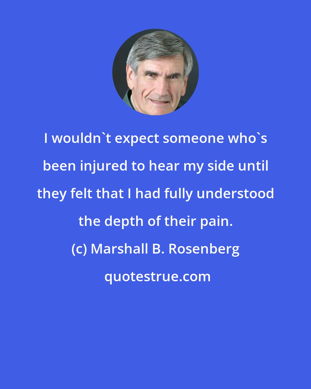 Marshall B. Rosenberg: I wouldn't expect someone who's been injured to hear my side until they felt that I had fully understood the depth of their pain.