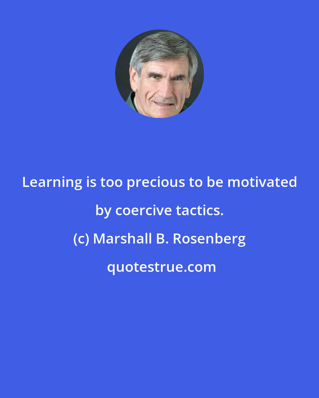 Marshall B. Rosenberg: Learning is too precious to be motivated by coercive tactics.