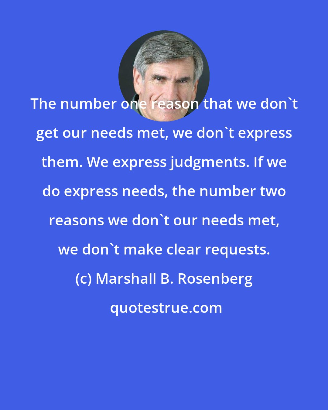 Marshall B. Rosenberg: The number one reason that we don't get our needs met, we don't express them. We express judgments. If we do express needs, the number two reasons we don't our needs met, we don't make clear requests.